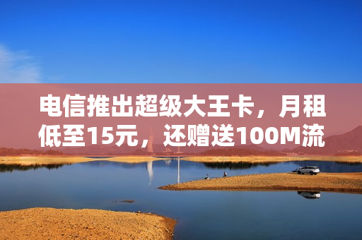 电信推出超级大王卡，月租低至15元，还赠送100M流量+100分钟通话