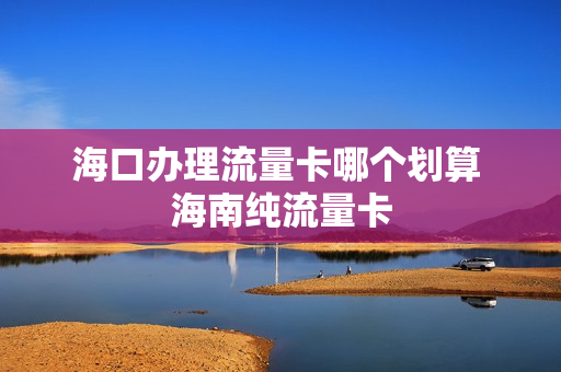 海口办理流量卡哪个划算 海南纯流量卡