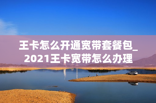 王卡怎么开通宽带套餐包_2021王卡宽带怎么办理