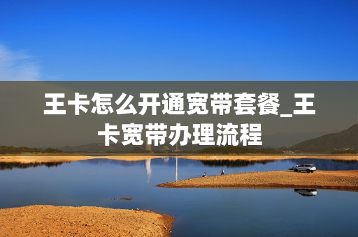 王卡怎么开通宽带套餐_王卡宽带办理流程