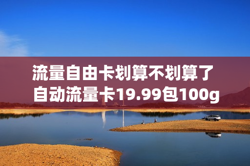 流量自由卡划算不划算了 自动流量卡19.99包100g