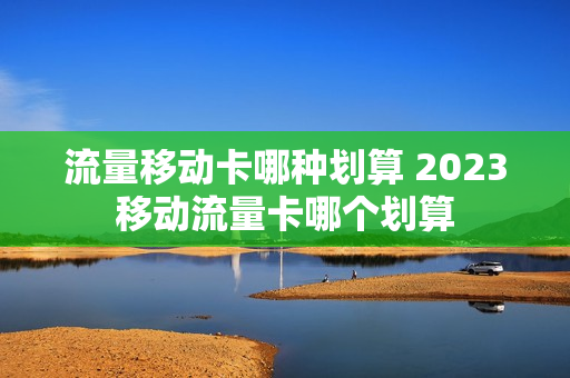 流量移动卡哪种划算 2023移动流量卡哪个划算