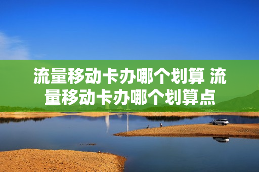 流量移动卡办哪个划算 流量移动卡办哪个划算点