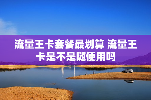 流量王卡套餐最划算 流量王卡是不是随便用吗