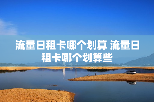 流量日租卡哪个划算 流量日租卡哪个划算些