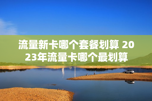 流量新卡哪个套餐划算 2023年流量卡哪个最划算