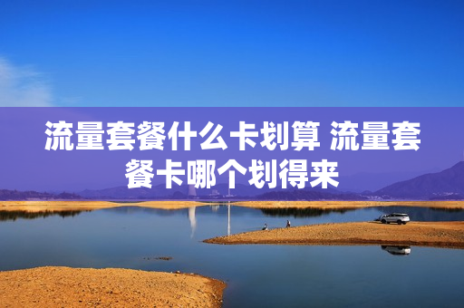 流量套餐什么卡划算 流量套餐卡哪个划得来