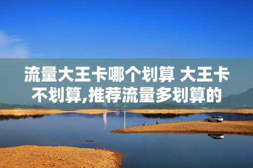 流量大王卡哪个划算 大王卡不划算,推荐流量多划算的