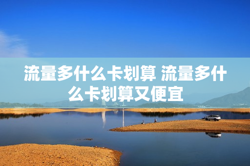 流量多什么卡划算 流量多什么卡划算又便宜