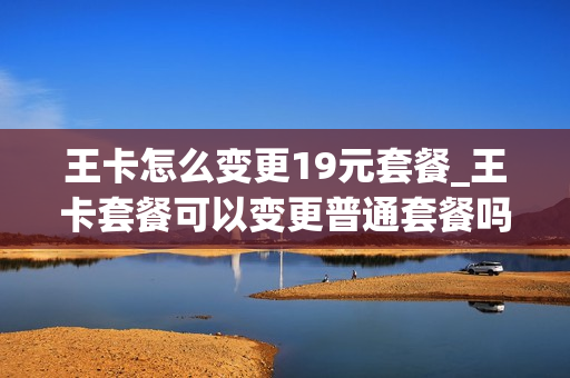 王卡怎么变更19元套餐_王卡套餐可以变更普通套餐吗
