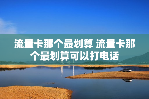 流量卡那个最划算 流量卡那个最划算可以打电话