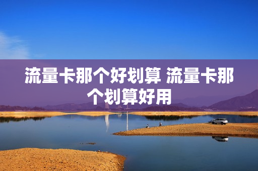 流量卡那个好划算 流量卡那个划算好用