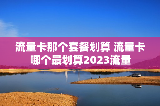 流量卡那个套餐划算 流量卡哪个最划算2023流量