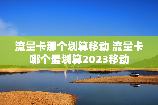 流量卡那个划算移动 流量卡哪个最划算2023移动