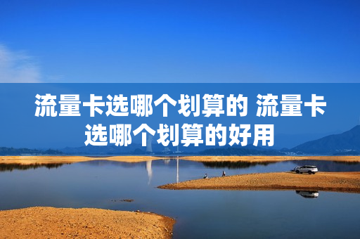 流量卡选哪个划算的 流量卡选哪个划算的好用