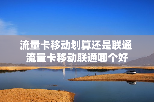 流量卡移动划算还是联通 流量卡移动联通哪个好