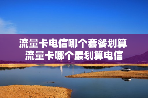 流量卡电信哪个套餐划算 流量卡哪个最划算电信