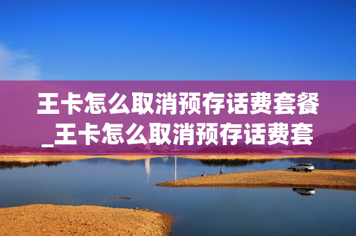 王卡怎么取消预存话费套餐_王卡怎么取消预存话费套餐业务