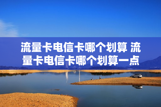 流量卡电信卡哪个划算 流量卡电信卡哪个划算一点