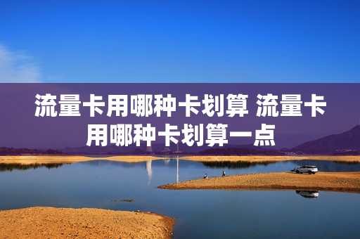 流量卡用哪种卡划算 流量卡用哪种卡划算一点