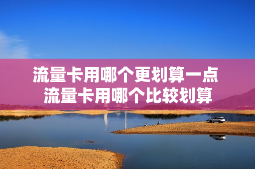 流量卡用哪个更划算一点 流量卡用哪个比较划算