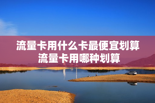 流量卡用什么卡最便宜划算 流量卡用哪种划算