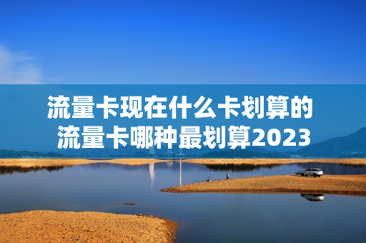 流量卡现在什么卡划算的 流量卡哪种最划算2023