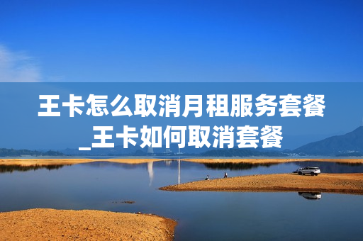 王卡怎么取消月租服务套餐_王卡如何取消套餐