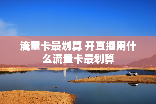 流量卡最划算 开直播用什么流量卡最划算