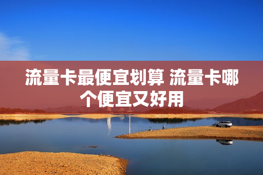 流量卡最便宜划算 流量卡哪个便宜又好用