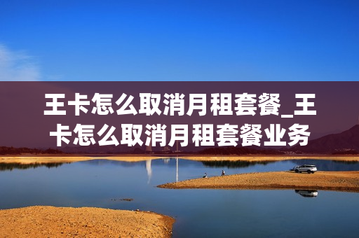 王卡怎么取消月租套餐_王卡怎么取消月租套餐业务