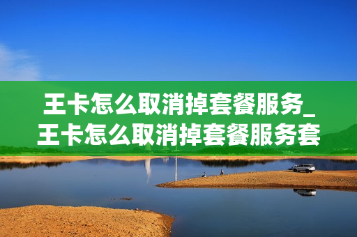 王卡怎么取消掉套餐服务_王卡怎么取消掉套餐服务套餐