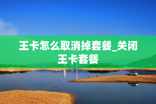 王卡怎么取消掉套餐_关闭王卡套餐