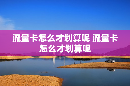 流量卡怎么才划算呢 流量卡怎么才划算呢