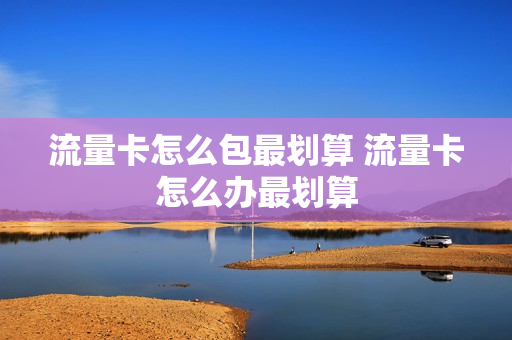 流量卡怎么包最划算 流量卡怎么办最划算