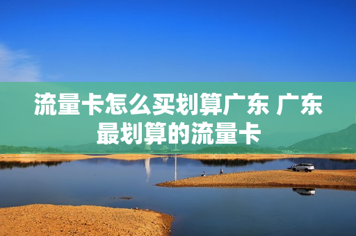 流量卡怎么买划算广东 广东最划算的流量卡
