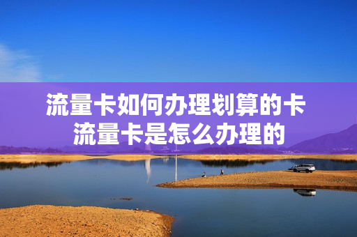 流量卡如何办理划算的卡 流量卡是怎么办理的