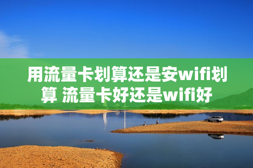 用流量卡划算还是安wifi划算 流量卡好还是wifi好
