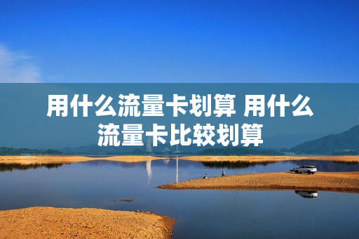 用什么流量卡划算 用什么流量卡比较划算