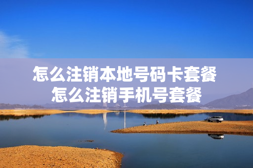 怎么注销本地号码卡套餐 怎么注销手机号套餐