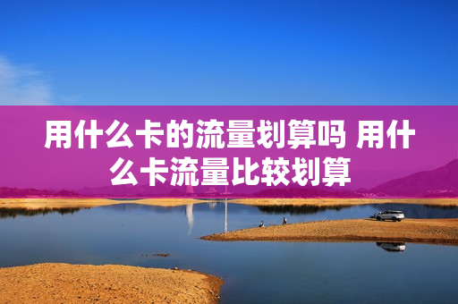 用什么卡的流量划算吗 用什么卡流量比较划算