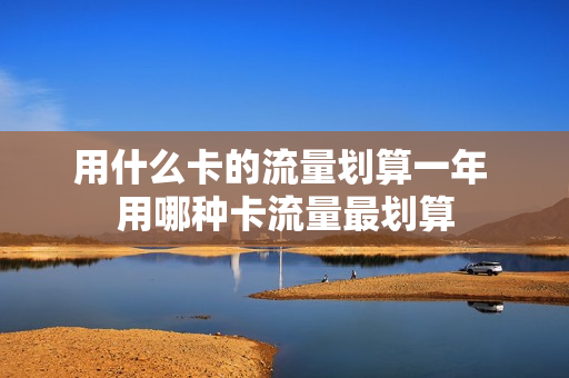 用什么卡的流量划算一年 用哪种卡流量最划算