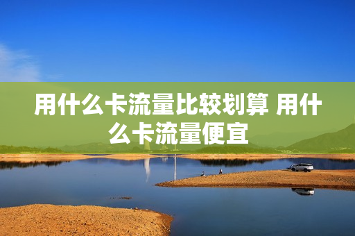 用什么卡流量比较划算 用什么卡流量便宜