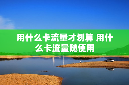 用什么卡流量才划算 用什么卡流量随便用