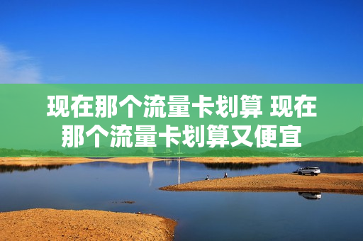 现在那个流量卡划算 现在那个流量卡划算又便宜