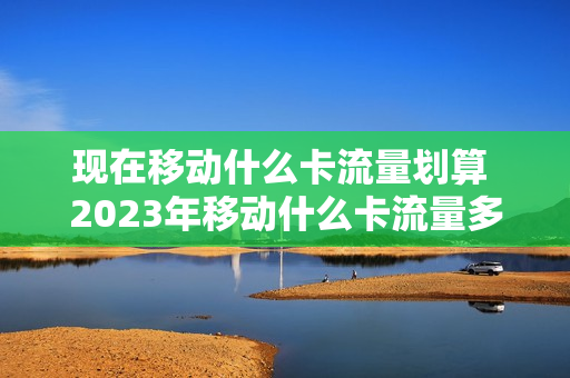 现在移动什么卡流量划算 2023年移动什么卡流量多又便宜