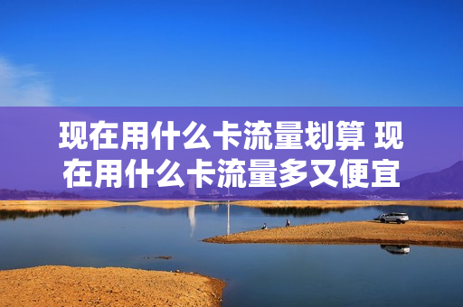 现在用什么卡流量划算 现在用什么卡流量多又便宜