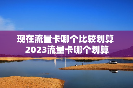 现在流量卡哪个比较划算 2023流量卡哪个划算