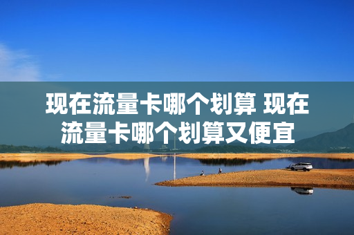 现在流量卡哪个划算 现在流量卡哪个划算又便宜