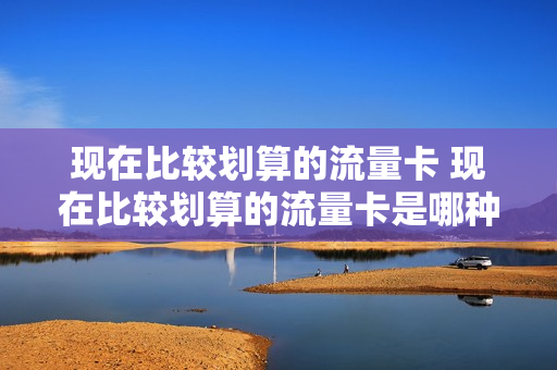 现在比较划算的流量卡 现在比较划算的流量卡是哪种